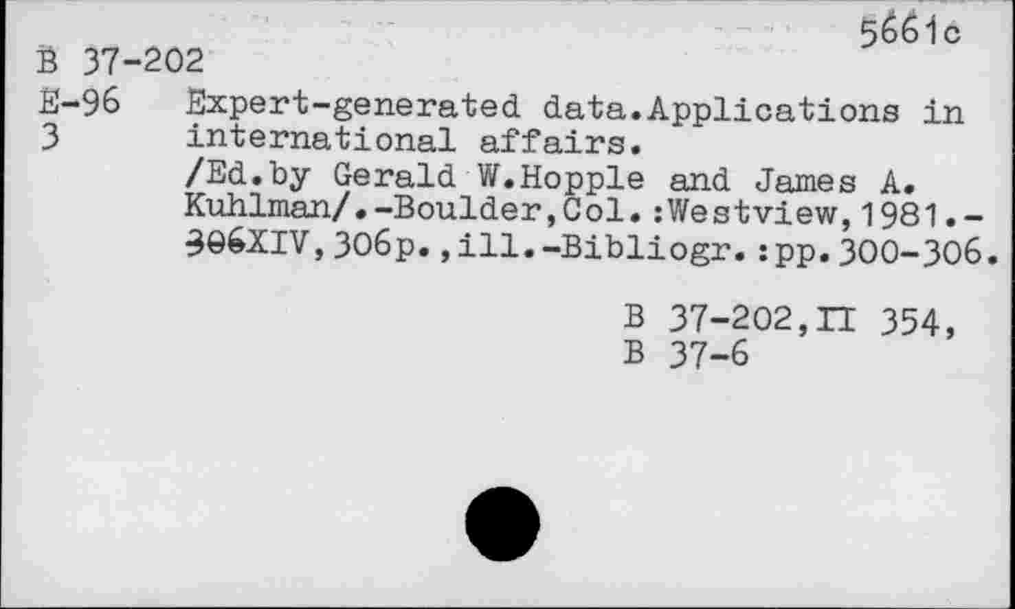 ﻿5&61 c
B 37-202
E-96 Expert-generated data.Applications in 3 international affairs.
/Ed.by Gerald W.Hopple and James A.
Kuhlman/.-Boulder,Col.:Westview,1981.-30&XIV,3O6p.,ill.-Bibliogr.:pp.300-306.
B 37-202,II 354, B 37-6